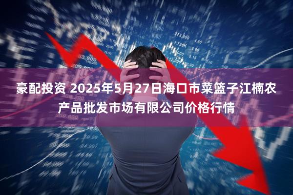 豪配投资 2025年5月27日海口市菜篮子江楠农产品批发市场有限公司价格行情