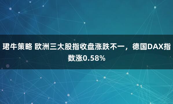 珺牛策略 欧洲三大股指收盘涨跌不一，德国DAX指数涨0.58%