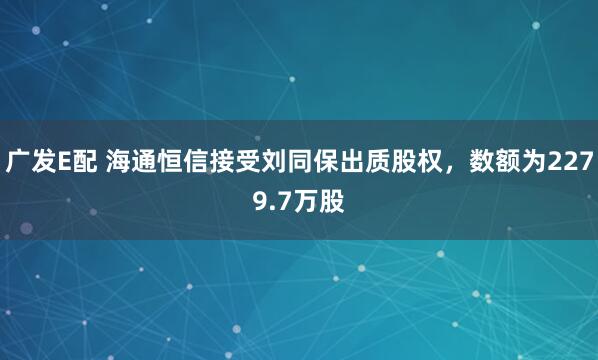 广发E配 海通恒信接受刘同保出质股权，数额为2279.7万股