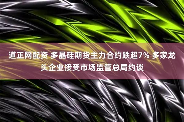 道正网配资 多晶硅期货主力合约跌超7% 多家龙头企业接受市场监管总局约谈