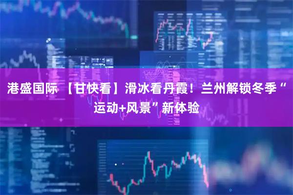 港盛国际 【甘快看】滑冰看丹霞！兰州解锁冬季“运动+风景”新体验