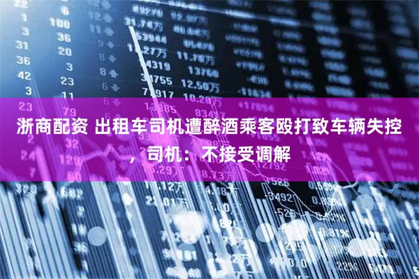 浙商配资 出租车司机遭醉酒乘客殴打致车辆失控，司机：不接受调解