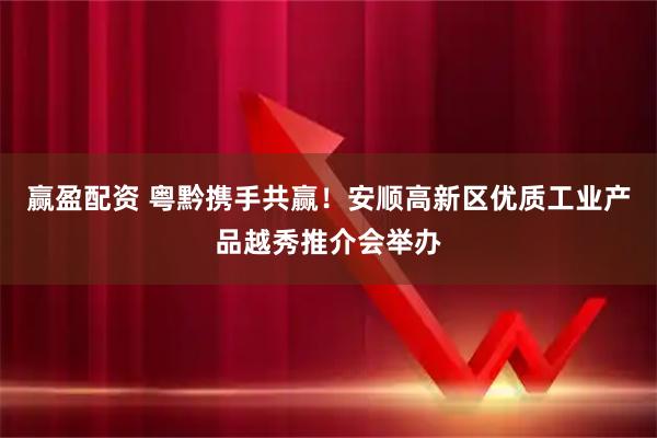 赢盈配资 粤黔携手共赢！安顺高新区优质工业产品越秀推介会举办