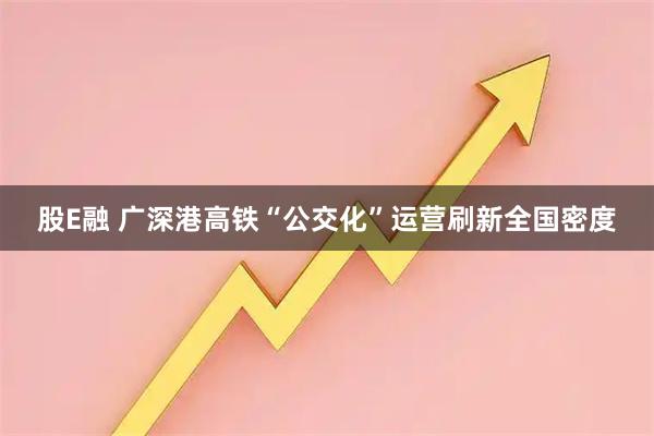 股E融 广深港高铁“公交化”运营刷新全国密度