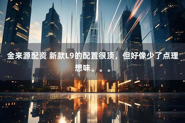 金来源配资 新款L9的配置很顶，但好像少了点理想味。。。