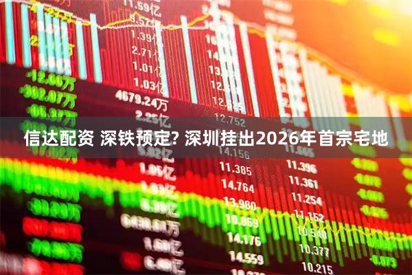 信达配资 深铁预定? 深圳挂出2026年首宗宅地