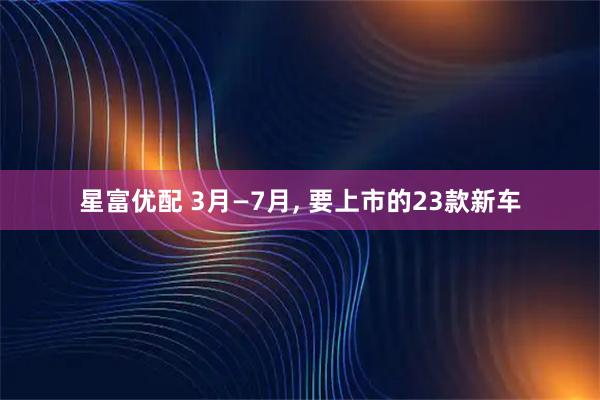 星富优配 3月—7月, 要上市的23款新车