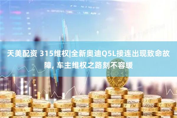 天美配资 315维权|全新奥迪Q5L接连出现致命故障, 车主维权之路刻不容缓