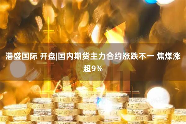 港盛国际 开盘|国内期货主力合约涨跌不一 焦煤涨超9%