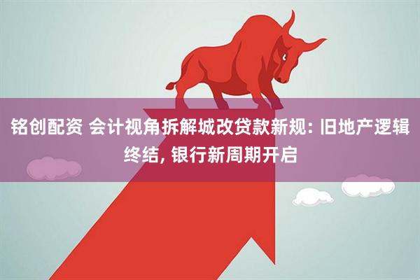 铭创配资 会计视角拆解城改贷款新规: 旧地产逻辑终结, 银行新周期开启